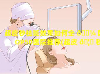 超皮秒祛斑效果如何全 🐼 国TOP50医院推荐(超皮 🦉 秒祛斑效果如何全国top50医院推荐)